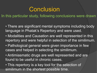 Conclusion
In this particular study, following conclusions were drawn
• There are significant mental symptoms including body
language in Phatak’s Repertory and were used.
• Modalities and Causation are well represented in this
repertory and were helpful in selection of the similimum.
• Pathological general were given importance in few
cases and helped in selecting the similimum.
• Antimiasmatic drugs are well represented and are
found to be useful in chronic cases.
• This repertory is a key tool for the selection of
similimum in the shortest possible time.
 