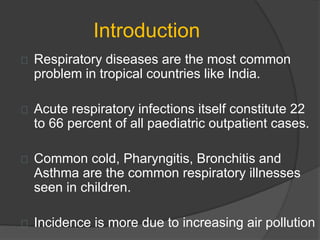 Introduction
Respiratory diseases are the most common
problem in tropical countries like India.
Acute respiratory infections itself constitute 22
to 66 percent of all paediatric outpatient cases.
Common cold, Pharyngitis, Bronchitis and
Asthma are the common respiratory illnesses
seen in children.
Incidence is more due to increasing air pollution
 