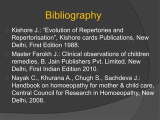 Bibliography
Kishore J.: “Evolution of Repertories and
Repertorisation”, Kishore cards Publications, New
Delhi, First Edition 1988.
Master Farokh J.: Clinical observations of children
remedies, B. Jain Publishers Pvt. Limited, New
Delhi, First Indian Edition 2010.
Nayak C., Khurana A., Chugh S., Sachdeva J.:
Handbook on homoeopathy for mother & child care,
Central Council for Research in Homoeopathy, New
Delhi, 2008.
 