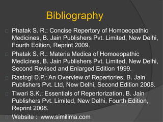 Bibliography
Phatak S. R.: Concise Repertory of Homoeopathic
Medicines, B. Jain Publishers Pvt. Limited, New Delhi,
Fourth Edition, Reprint 2009.
Phatak S. R.: Materia Medica of Homoeopathic
Medicines, B. Jain Publishers Pvt. Limited, New Delhi,
Second Revised and Enlarged Edition 1999.
Rastogi D.P.: An Overview of Repertories, B. Jain
Publishers Pvt. Ltd, New Delhi, Second Edition 2008.
Tiwari S.K.: Essentials of Repertorization, B. Jain
Publishers Pvt. Limited, New Delhi, Fourth Edition,
Reprint 2008.
Website : www.similima.com
 
