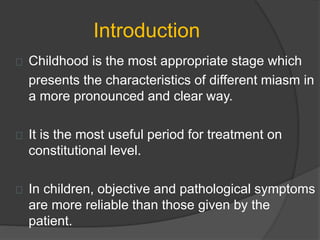 Introduction
Childhood is the most appropriate stage which
presents the characteristics of different miasm in
a more pronounced and clear way.
It is the most useful period for treatment on
constitutional level.
In children, objective and pathological symptoms
are more reliable than those given by the
patient.
 