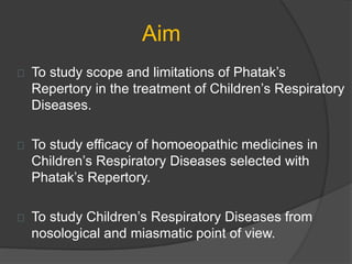 Aim
To study scope and limitations of Phatak’s
Repertory in the treatment of Children’s Respiratory
Diseases.
To study efficacy of homoeopathic medicines in
Children’s Respiratory Diseases selected with
Phatak’s Repertory.
To study Children’s Respiratory Diseases from
nosological and miasmatic point of view.
 