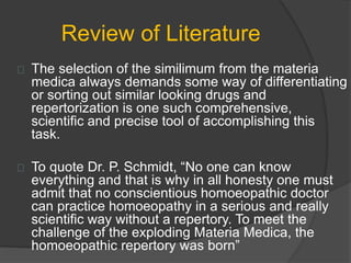 Review of Literature
The selection of the similimum from the materia
medica always demands some way of differentiating
or sorting out similar looking drugs and
repertorization is one such comprehensive,
scientific and precise tool of accomplishing this
task.
To quote Dr. P. Schmidt, “No one can know
everything and that is why in all honesty one must
admit that no conscientious homoeopathic doctor
can practice homoeopathy in a serious and really
scientific way without a repertory. To meet the
challenge of the exploding Materia Medica, the
homoeopathic repertory was born”
 