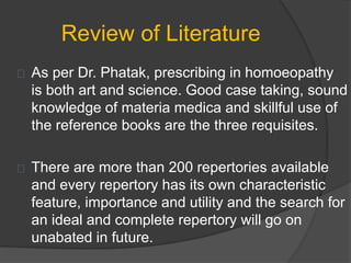 Review of Literature
As per Dr. Phatak, prescribing in homoeopathy
is both art and science. Good case taking, sound
knowledge of materia medica and skillful use of
the reference books are the three requisites.
There are more than 200 repertories available
and every repertory has its own characteristic
feature, importance and utility and the search for
an ideal and complete repertory will go on
unabated in future.
 