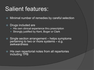 Salient features:Minimal number of remedies by careful selectionDrugs included areHis own clinical experience thru prescriptionStrongly justified by Kent, Boger or ClarkSingle section arrangement – helps symptoms pertaining to two or more systems – e.g. awkwardnessHis own repertorial notes from all repertories including TPB
