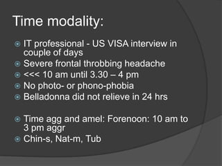 Time modality:IT professional - US VISA interview in couple of daysSevere frontal throbbing headache<<< 10 am until 3.30 – 4 pmNo photo- or phono-phobiaBelladonna did not relieve in 24 hrsTime agg and amel: Forenoon: 10 am to 3 pm aggrChin-s, Nat-m, Tub