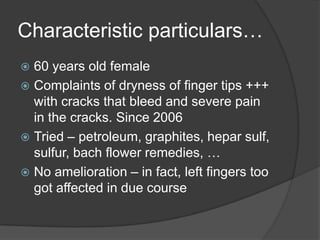 Characteristic particulars…60 years old femaleComplaints of dryness of finger tips +++ with cracks that bleed and severe pain in the cracks. Since 2006Tried – petroleum, graphites, heparsulf, sulfur, bach flower remedies, …No amelioration – in fact, left fingers too got affected in due course