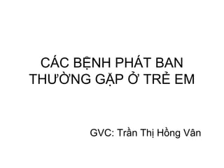 CÁC BỆNH PHÁT BAN
THƯỜNG GẶP Ở TRẺ EM
GVC: Trần Thị Hồng Vân
 