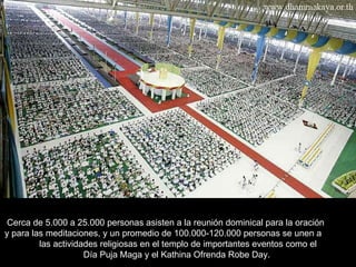 Cerca de 5.000 a 25.000 personas asisten a la reunión dominical para la oración  y para las meditaciones, y un promedio de 100.000-120.000 personas se unen a  las actividades religiosas en el templo de importantes eventos como el  Día Puja Maga y el Kathina Ofrenda Robe Day.  