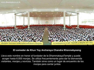 El comedor de Khun Yay Archaraya Chandra Khonnokyoong Lleva este nombre en honor al fundador de la DhammakayaTemple y puede  acoger hasta 6.000 monjes. Se utiliza frecuentemente para dar la bienvenida  visitantes, monjes y novicios. También sirve como un lugar de encuentro de los  monjes para cantar juntos  