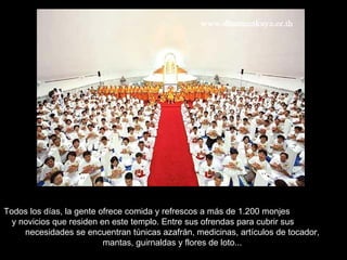 Todos los días, la gente ofrece comida y refrescos a más de 1.200 monjes  y novicios que residen en este templo. Entre sus ofrendas para cubrir sus  necesidades se encuentran túnicas azafrán, medicinas, artículos de tocador,  mantas, guirnaldas y flores de loto...  
