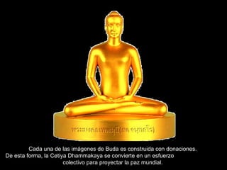 Cada una de las imágenes de Buda es construida con donaciones.  De esta forma, la Cetiya Dhammakaya se convierte en un esfuerzo  colectivo para proyectar la paz mundial.  