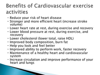 Reduce your risk of heart disease
Stronger and more efficient heart (increase stroke
volume)
Lower heart rate at rest, during exercise and recovery
Lower blood pressure at rest, during exercise, and
recovery
Lower cholesterol (lower total, raise HDL)
Improved body composition, burn fat
Help you look and feel better
Improved ability to perform work, faster recovery
Maintenance of a healthy heart and cardiovascular
system
Increase circulation and improve performance of your
heart and lungs
 