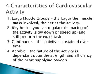 1. Large Muscle Groups – the larger the muscle
mass involved, the better the activity.
2. Rhythmic – you can regulate the pacing of
the activity (slow down or speed up) and
still perform the exact task.
3. Continuous – the activity is sustained over
time.
4. Aerobic – the nature of the activity is
dependant upon the strength and efficiency
of the heart supplying oxygen.
 
