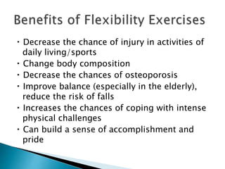 Decrease the chance of injury in activities of
daily living/sports
Change body composition
Decrease the chances of osteoporosis
Improve balance (especially in the elderly),
reduce the risk of falls
Increases the chances of coping with intense
physical challenges
Can build a sense of accomplishment and
pride
 