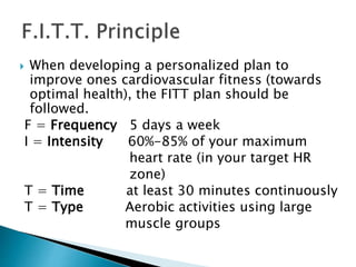 When developing a personalized plan to
improve ones cardiovascular fitness (towards
optimal health), the FITT plan should be
followed.
F = Frequency 5 days a week
I = Intensity 60%-85% of your maximum
heart rate (in your target HR
zone)
T = Time at least 30 minutes continuously
T = Type Aerobic activities using large
muscle groups
 