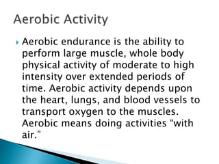  Aerobic endurance is the ability to
perform large muscle, whole body
physical activity of moderate to high
intensity over extended periods of
time. Aerobic activity depends upon
the heart, lungs, and blood vessels to
transport oxygen to the muscles.
Aerobic means doing activities “with
air.”
 