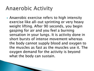  Anaerobic exercise refers to high intensity
exercise like all-out sprinting or very heavy
weight lifting. After 90 seconds, you begin
gasping for air and you feel a burning
sensation in your lungs. It is activity done in
short bursts of intense movement whereas
the body cannot supply blood and oxygen to
the muscles as fast as the muscles use it. The
oxygen demand for the activity is beyond
what the body can sustain.
 