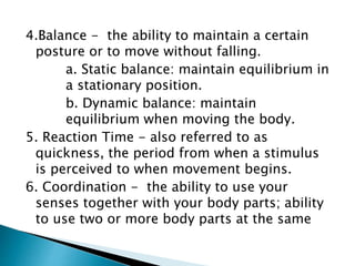 4.Balance - the ability to maintain a certain
posture or to move without falling.
a. Static balance: maintain equilibrium in
a stationary position.
b. Dynamic balance: maintain
equilibrium when moving the body.
5. Reaction Time - also referred to as
quickness, the period from when a stimulus
is perceived to when movement begins.
6. Coordination - the ability to use your
senses together with your body parts; ability
to use two or more body parts at the same
 