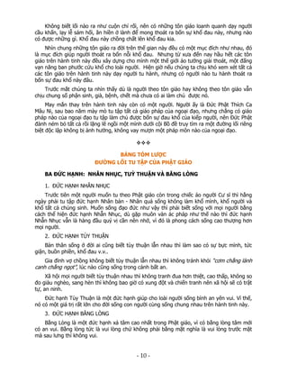 Không biết lối nào ra như cuộn chỉ rối, nên có những tôn giáo loanh quanh dạy người
cầu khấn, lạy lễ sám hối, ăn hiền ở lành để mong thoát ra bốn sự khổ đau này, nhưng nào
có được những gì. Khổ đau này chồng chất lên khổ đau kia.
Nhìn chung những tôn giáo ra đời trên thế gian này đều có một mục đích như nhau, đó
là mục đích giúp người thoát ra bốn nỗi khổ đau. Nhưng từ xưa đến nay hầu hết các tôn
giáo trên hành tinh này đều xây dựng cho mình một thế giới ảo tưởng giải thoát, một đấng
vạn năng ban phước cứu khổ cho loài người. Hiện giờ nếu chúng ta chịu khó xem xét tất cả
các tôn giáo trên hành tinh này dạy người tu hành, nhưng có người nào tu hành thoát ra
bốn sự đau khổ này đâu.
Trước mắt chúng ta nhìn thấy dù là người theo tôn giáo hay không theo tôn giáo vẫn
chịu chung số phận sinh, già, bệnh, chết mà chưa có ai làm chủ được nó.
May mắn thay trên hành tinh này còn có một người. Người ấy là Đức Phật Thích Ca
Mâu Ni, sau bao năm mày mò tu tập tất cả giáo pháp của ngoại đạo, nhưng chẳng có giáo
pháp nào của ngoại đạo tu tập làm chủ được bốn sự đau khổ của kiếp người, nên Đức Phật
đành ném bỏ tất cả rồi lặng lẽ ngồi một mình dưới cội Bồ đề truy tìm ra một đường lối riêng
biệt độc lập không bị ảnh hưởng, không vay mượn một pháp môn nào của ngoại đạo.

BẢNG TÓM LƯỢC
ĐƯỜNG LỐI TU TẬP CỦA PHẬT GIÁO
BA ĐỨC HẠNH: NHẪN NHỤC, TUỲ THUẬN VÀ BẰNG LÒNG
1. ĐỨC HẠNH NHẪN NHỤC
Trước tiên một người muốn tu theo Phật giáo còn trong chiếc áo người Cư sĩ thì hằng
ngày phải tu tập đức hạnh Nhân bản - Nhân quả sống không làm khổ mình, khổ người và
khổ tất cả chúng sinh. Muốn sống đạo đức như vậy thì phải biết sống với mọi người bằng
cách thể hiện đức hạnh Nhẫn Nhục, dù gặp muôn vàn ác pháp như thế nào thì đức hạnh
Nhẫn Nhục vẫn là hàng đầu quý vị cần nên nhớ, vì đó là phong cách sống cao thượng hơn
mọi người.
2. ĐỨC HẠNH TÙY THUẬN
Bản thân sống ở đời ai cũng biết tùy thuận lẫn nhau thì làm sao có sự bực mình, tức
giận, buồn phiền, khổ đau v.v..
Gia đình vợ chồng không biết tùy thuận lẫn nhau thì không tránh khỏi “cơm chẳng lành

canh chẳng ngọt”, lúc nào cũng sống trong cảnh bất an.

Xã hội mọi người biết tùy thuận nhau thì không tranh đua hơn thiệt, cao thấp, không so
đo giàu nghèo, sang hèn thì không bao giờ có xung đột và chiến tranh nên xã hội sẽ có trật
tự, an ninh.
Đức hạnh Tùy Thuận là một đức hạnh giúp cho loài người sống bình an yên vui. Vì thế,
nó có một giá trị rất lớn cho đời sống con người cùng sống chung nhau trên hành tinh này.
3. ĐỨC HẠNH BẰNG LÒNG
Bằng Lòng là một đức hạnh xả tâm cao nhất trong Phật giáo, vì có bằng lòng tâm mới
có an vui. Bằng lòng tức là vui lòng chứ không phải bằng mặt nghĩa là vui lòng trước mặt
mà sau lưng thì không vui.

 

‐ 10 ‐

 