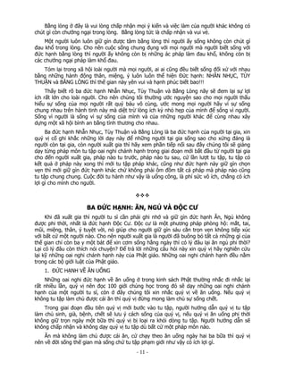 Bằng lòng ở đây là vui lòng chấp nhận mọi ý kiến và việc làm của người khác không có
chút gì còn chướng ngại trong lòng. Bằng lòng tức là chấp nhận và vui vẻ.
Một người luôn luôn giữ gìn được tâm bằng lòng thì người ấy sống không còn chút gì
đau khổ trong lòng. Cho nên cuộc sống chung đụng với mọi người mà người biết sống với
đức hạnh bằng lòng thì người ấy không còn bị những ác pháp làm đau khổ, không còn bị
các chướng ngại pháp làm khổ đau.
Tóm lại trong xã hội loài người mà mọi người, ai ai cũng đều biết sống đối xử với nhau
bằng những hành động thân, miệng, ý luôn luôn thể hiện Đức hạnh: NHẪN NHỤC, TÙY
THUẬN và BẰNG LÒNG thì thế gian này yên vui và hạnh phúc biết bao!!!
Thấy biết rõ ba đức hạnh Nhẫn Nhục, Tùy Thuận và Bằng Lòng nãy sẽ đem lại sự lợi
ích rất lớn cho loài người. Cho nên chúng tôi thường ước nguyện sao cho mọi người thấu
hiểu sự sống của mọi người rất quý báu vô cùng, ước mong mọi người hãy vì sự sống
chung nhau trên hành tinh này mà diệt trừ lòng ích kỷ nhỏ hẹp của mình để sống vì người.
Sống vì người là sống vì sự sống của mình và của những người khác để cùng nhau xây
dựng một xã hội bình an bằng tình thương cho nhau.
Ba đức hạnh Nhẫn Nhục, Tùy Thuận và Bằng Lòng là ba đức hạnh của người tại gia, xin
quý vị cố ghi khắc những lời dạy này để những người tại gia sống sao cho xứng đáng là
người còn tại gia, còn người xuất gia thì hãy xem phần tiếp nối sau đây chúng tôi sẽ giảng
dạy từng pháp môn tu tập oai nghi chánh hạnh trong giai đoạn mới bắt đầu từ người tại gia
cho đến người xuất gia, pháp nào tu trước, pháp nào tu sau, cứ lần lượt tu tập, tu tập có
kết quả ở pháp này xong thì mới tu tập pháp khác, cũng như đức hạnh này giữ gìn chọn
vẹn thì mới giữ gìn đức hạnh khác chứ không phải ôm đồm tất cả pháp mà pháp nào cũng
tu tập chung chung. Cuộc đời tu hành như vậy là uổng công, là phí sức vô ích, chẳng có ích
lợi gì cho mình cho người.

BA ĐỨC HẠNH: ĂN, NGỦ VÀ ĐỘC CƯ
Khi đã xuất gia thì người tu sĩ cần phải ghi nhớ và giữ gìn đức hạnh Ăn, Ngủ không
được phi thời, nhất là đức hạnh Độc Cư. Độc cư là một phương pháp phòng hộ: mắt, tai,
mũi, miệng, thân, ý tuyệt vời, nó giúp cho người giữ gìn sáu căn trọn vẹn không tiếp xúc
với bất cứ một người nào. Cho nên người xuất gia là người đã buông bỏ tất cả những gì của
thế gian chỉ còn ba y một bát để xin cơm sống hằng ngày thì có lý đâu lại ăn ngủ phi thời?
Lại có lý đâu còn thích nói chuyện? Để trả lời những câu hỏi này xin quý vị hãy nghiên cứu
lại kỹ những oai nghi chánh hạnh này của Phật giáo. Những oai nghi chánh hạnh đều nằm
trong các bộ giới luật của Phật giáo.
1. ĐỨC HẠNH VỀ ĂN UỐNG
Những oai nghi đức hạnh về ăn uống ở trong kinh sách Phật thường nhắc đi nhắc lại
rất nhiều lần, quý vị nên đọc 100 giới chúng học trong đó sẽ dạy những oai nghi chánh
hạnh của một người tu sĩ, còn ở đây chúng tôi xin nhắc quý vị về ăn uống. Nếu quý vị
không tu tập làm chủ được cái ăn thì quý vị đừng mong làm chủ sự sống chết.
Trong giai đoạn đầu tiên quý vị mới bước vào tu tập, người hướng dẫn quý vị tu tập
làm chủ sinh, già, bệnh, chết sẽ lưu ý cách sống của quý vị, nếu quý vị ăn uống phi thời
không giữ trọn ngày một bữa thì quý vị bị loại ra khỏi dòng tu tập. Người hướng dẫn sẽ
không chấp nhận và không dạy quý vị tu tập dù bất cứ một pháp môn nào.
Ăn mà không làm chủ được cái ăn, cứ chạy theo ăn uống ngày hai ba bữa thì quý vị
nên về đời sống thế gian mà sống chứ tu tập phạm giới như vậy có ích lợi gì.

 

‐ 11 ‐

 