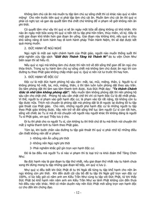 Không làm chủ cái ăn mà muốn tu tập làm chủ sự sống chết thì có khác nào quý vị nằm
mộng! Cho nên trước tiên quý vị phải tập làm chủ cái ăn. Muốn làm chủ cái ăn thì quý vị
phải có nghị lực và gan dạ quyết tâm thà chết chứ không để vi phạm về giới không nên ăn
phi thời.
Có quyết tâm như vậy thì quý vị sẽ ăn ngày một bữa dễ dàng không có khó khăn. Khi
nào ăn ngày một bữa xong thì quý vị tiến tới tu tập phá hôn trầm, thùy miên, vô ký. Đây là
một giai đoạn khó khăn hơn giai đoạn ăn uống. Giai đoạn này không khó, nếu quý vị chịu
khó siêng năng đi kinh hành hay đi kinh hành pháp Thân Hành Niệm, thì sẽ đạt được kết
quả mong muốn.
2. ĐỨC HẠNH VỀ NGỦ NGHỈ
Ngủ nghỉ là một oai nghi chánh hạnh của Phật giáo, người nào muốn thống suốt thì
phải nghiên cứu tập sách “Giới Đức Thánh Tăng Và Thánh Ni” do tu viện Chơn Như
biên soạn thì sẽ hiểu rõ.
Nếu quý vị ngủ mà không làm chủ được thì nên trở về đời sống thế gian để ăn ngủ cho
thỏa thích. Trong sự tu hành làm chủ sự sống chết mà không làm chủ được ăn ngủ thì con
đường tu theo Phật giáo không chấp nhận quý vị. Quý vị nên rút lui trước thì hay hơn.
3. ĐỨC HẠNH VỀ ĐỘC CƯ
Độc cư là một đức hạnh phòng hộ sáu căn: mắt, tai, mũi, miệng, thân, ý. Người tu sĩ
không phòng hộ mắt, tai, mũi, miệng, thân, ý thì tâm luôn luôn phóng dật theo sáu trần.
Do tâm phóng dật thì làm sao tâm thanh tịnh được. Xưa Đức Phật dạy: “Ta thành Chánh
Giác là nhờ tâm không phóng dật”. Nếu muốn tâm không phóng dật thì nên phòng hộ
sáu căn cho chặt chẽ. Phòng hộ sáu căn chặt chẽ thì chỉ có hạnh Độc Cư là đệ nhất pháp.
Vì thế, người tu sĩ phạm vào giới hạnh độc cư, là phạm vào tội rất nặng, tội không còn tu
tập được nữa. Thích nói chuyện là phóng dật mà phóng dật là đi ngược lại đường lối tu tập
giải thoát của Phật giáo. Cho nên, những người phá hạnh độc cư là những người tu tập
theo Phật giáo không được. Vậy nên trở về đời sống thế tục làm người Cư sĩ còn tốt hơn,
sống với chiếc áo Tu sĩ mà đi nói chuyện với người này người khác thì không đáng là người
Tu sĩ Phật giáo, xin quý Thầy lưu ý cho.
Đi tu thì phải cho ra người Tu sĩ, còn không tu thì thôi chứ đi tu mà thích nói chuyện thì
mất ý nghĩa thanh tịnh tu hành theo Phật giáo.
Tóm lại, khi bước chân vào đường tu tập giải thoát thì quý vị phải nhớ kỹ những điều
cần thiết không nên để vi phạm:
1- Không nên Ăn uống phi thời
2- Không nên Ngủ nghỉ phi thời
3- Phải nghiêm khắc giữ gìn trọn vẹn hạnh Độc cư.
Đó là ba điều mà người Tu sĩ nào vi phạm thì bị loại trừ ra khỏi đoàn thể Tăng Chơn
Như.
Ba đức hạnh này là giai đoạn tu tập thứ nhất, nếu giai đoạn thứ nhất này tu hành chưa
xong thì đừng mong tu tập những giai đoạn kế tiếp, xin quý vị lưu ý.
Như quý vị đều biết khi Đức Phật đi tu thì Ngài đã từng tu tập khổ hạnh cho nên ăn
ngủ không còn phi thời. Khi đến dưới cội cây bồ đề tu tập thì Ngài giữ trọn vẹn độc cư
100%, vì lúc bấy giờ có năm anh em Kiều Trần Như cùng tu tập với Đức Phật, từ khi thấy
Đức Phật bỏ khổ hạnh nên năm anh em Kiều Trần Như xa lánh Phật không còn đến thưa
hỏi điều này việc khác. Nhờ có nhân duyên này nên Đức Phật mới sống trọn vẹn hạnh độc
cư cho đến khi chứng đạo.

 

‐ 12 ‐

 