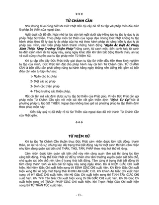TỨ CHÁNH CẦN
Như chúng ta ai cũng biết khi Đức Phật đến cội cây Bồ đề tu tập với pháp môn đầu tiên
là pháp Sơ thiền của ngoại đạo.
Ngồi dưới cội Bồ đề, Ngài nhớ lại lúc còn bé ngồi dưới cây Hồng táo tu tập ly dục ly ác
pháp nhập Sơ thiền. Theo pháp môn Sơ thiền của ngoại đạo nhưng Đức Phật không tu tập
hành pháp theo lối ly dục ly ác pháp của họ mà theo hành pháp do sáng kiến ly dục ly ác
pháp của mình, nên biến pháp hành thành những hành động “Ngăn Ác Diệt Ác Pháp,
Sinh Thiện Tăng Trưởng Thiện Pháp” hằng canh, từ canh một, đến canh hai; từ canh
ba đến canh năm rồi từ ngày này, sang ngày khác đến khi tâm bất động thanh thản, an lạc
và cuối cùng chuyển qua tu tập pháp môn Tứ Niệm Xứ.
Khi tu tập đến đây Đức Phật thấy giai đoạn tu tập Sơ thiền đầu tiên theo kinh nghiệm
tu tập của mình, Đức Phật liền đặt cho pháp hành này cái tên Tứ Chánh Cần. TỨ CHÁNH
CẦN là bốn điều cần phải siêng năng tu hành hằng ngày không nên biếng trễ, gồm có bốn
điều cần nên tu tập như sau:
1- Ngăn các ác pháp
2- Diệt các ác pháp
3- Sinh các thiện pháp
4- Tăng trưởng các thiện pháp.
Một cái tên mà xác định được sự tu tập Sơ thiền của Phật giáo. Vì vậy Đức Phật còn gọi
pháp môn Tứ Chánh Cần này với một cái tên rất gần thiền định “Định Tư Cụ” tức là
phương pháp tu tập SƠ THIỀN. Ngoại đạo không bao giờ có phương pháp tu tập thiền định
theo pháp môn này.
Đến đây quý vị đã thấy rõ từ Sơ Thiền của ngoại đạo đã trở thành Tứ Chánh Cần
của Phật giáo.

TỨ NIỆM XỨ
Khi tu tập Tứ Chánh Cần thuần thục Đức Phật cảm nhận được tâm bất động, thanh
thản, an lạc và vô sự, nhưng kéo dài trạng thái bất động này từ một canh thì tâm cảm nhận
như tâm đang quán sát bốn chỗ THÂN, THỌ, TÂM, PHÁP theo nhịp hơi thở rõ ràng.
Cảm nhận được tâm quán sát bốn chỗ này nên càng quán tâm sát thì càng lúc tâm
càng bất động. Thấy thế Đức Phật cứ để tự nhiên cho tâm thường xuyên quán sát bốn chỗ,
nhờ quán sát bốn chỗ nên tâm ở trạng thái bất động. Tâm càng ở trạng thái bất động thì
tâm càng thanh tịnh và kéo dài từ ngày này sang ngày khác. Đó là NIỆM GIÁC CHI xuất
hiện. Khi Niệm Giác Chi xuất hiện xong thì ĐỊNH GIÁC CHI xuất hiện. Khi Định Giác Chi xuất
hiện xong thì kế tiếp một trạng thái KHINH AN GIÁC CHI. Khi Khinh An Giác Chi xuất hiện
xong thì HỶ GIÁC CHI xuất hiện. Khi Hỷ Giác Chi xuất hiện xong thì TINH TẤN GIÁC CHI
xuất hiện. Khi Tinh Tấn Giác Chi xuất hiện xong thì XẢ GIÁC CHI xuất hiện. Khi Xả Giác Chi
xuất hiện xong thì TRẠCH PHÁP GIÁC CHI xuất hiện. Khi Trạch Pháp Giác Chi xuất hiện
xong thì TỨ THẦN TÚC xuất hiện.

 

‐ 13 ‐

 