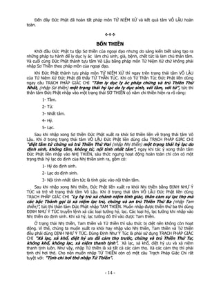 Đến đây Đức Phật đã hoàn tất pháp môn TỨ NIỆM XỨ và kết quả tâm VÔ LẬU hoàn
toàn.

BỐN THIỀN
Khởi đầu Đức Phật tu tập Sơ thiền của ngoại đạo nhưng do sáng kiến biết sáng tạo ra
những pháp tu hành để ly dục ly ác làm chủ sinh, già, bệnh, chết tức là làm chủ thân tâm.
Và cuối cùng Đức Phật thành tựu tâm Vô Lậu bằng pháp môn Tứ Niệm Xứ chứ không phải
nhập Sơ Thiền theo pháp môn của ngoại đạo.
Khi Đức Phật thành tựu pháp môn TỨ NIỆM XỨ thì ngay trên trạng thái tâm VÔ LẬU
của Tứ Niệm Xứ Đức Phật đã thấy TỨ THẦN TÚC. Khi có Tứ Thần Túc Đức Phật liền dùng
ngay câu TRẠCH PHÁP GIÁC CHI “Tâm ly dục ly ác pháp chứng và trú Thiền Thứ
Nhất, (nhập Sơ thiền) một trạng thái hỷ lạc do ly dục sinh, với tầm, với tứ”, tức thì
thân tâm Đức Phật nhập vào một trạng thái SƠ THIỀN có năm chi thiền hiện ra rõ ràng:
1- Tầm.
2- Tứ.
3- Nhất tâm.
4- Hỷ.
5- Lạc.
Sau khi nhập xong Sơ thiền Đức Phật xuất ra khỏi Sơ thiền liền về trạng thái tâm Vô
Lậu. Khi ở trong trạng thái tâm VÔ LẬU Đức Phật liền dùng câu TRẠCH PHÁP GIÁC CHI

“diệt tầm tứ chứng và trú Thiền Thứ Hai (nhập Nhị thiền) một trạng thái hỷ lạc do
định sinh, không tầm, không tứ, nội tỉnh nhất tâm”, ngay khi tác ý xong thân tâm
Đức Phật liền nhập vào NHỊ THIỀN, sáu thức ngưng hoạt động hoàn toàn chỉ còn có một
trạng thái hỷ lạc do định của Nhị thiền sinh ra, gồm có:
1- Hỷ do định sinh.
2- Lạc do định sinh.
3- Nội tỉnh nhất tâm tức là tỉnh giác vào nội thân tâm.
Sau khi nhập xong Nhị thiền, Đức Phật liền xuất ra khỏi Nhị thiền bằng ĐỊNH NHƯ Ý
TÚC và trở về trạng thái tâm Vô Lậu. Khi ở trạng thái tâm VÔ LẬU Đức Phật liền dùng
TRẠCH PHÁP GIÁC CHI “Ly hỷ trú xả chánh niệm tỉnh giác, thân cảm sự lạc thọ mà

các bậc Thánh gọi là xả niệm lạc trú, chứng và an trú Thiền Thứ Ba (nhập Tam
thiền)”, tức thì thân tâm Đức Phật nhập TAM THIỀN. Muốn nhập được thiền thứ ba thì dùng

ĐỊNH NHƯ Ý TÚC truyền lệnh xả các loại tưởng hỷ, lạc. Các loại hỷ, lạc tưởng khi nhập vào
Nhị thiền do định sinh. Khi xả hỷ, lạc tưởng đó thì vào được Tam thiền.

Ở trạng thái Nhị thiền, Tam thiền và Tứ thiền thì sáu thức bị diệt nên không còn hoạt
động. Vì thế, chúng ta muốn xuất ra khỏi hay nhập vào Nhị thiền, Tam thiền và Tứ thiền
đều phải dùng ĐỊNH NHƯ Ý TÚC. Dùng Định Như Ý Túc là phải sử dụng TRẠCH PHÁP GIÁC
CHI “Xả lạc, xả khổ, diệt hỷ ưu đã cảm thọ trước, chứng và trú Thiền Thứ Tư,
không khổ, không lạc, xả niệm thanh tịnh”. Xả lạc, xả khổ, diệt hỷ ưu và xả niệm
thanh tịnh luôn. Như vậy, nhập Tứ thiền là xả tất cả các cảm thọ. Xả các cảm thọ thì phải
tịnh chỉ hơi thở. Cho nên muốn nhập TỨ THIỀN còn có một câu Trạch Pháp Giác Chi rất
tuyệt vời: “Tịnh chỉ hơi thở nhập Tứ Thiền”.

 

‐ 14 ‐

 