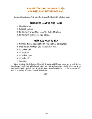 BẢN ĐỒ TÓM LƯỢC CÁC PHÁP TU TẬP
CỦA PHẬT GIÁO TỪ THẤP ĐẾN CAO
Đường lối tu tập theo Phật giáo rất rõ ràng bắt đầu từ Giới luật Đức hạnh.

PHẦN GIỚI LUẬT VÀ ĐỨC HẠNH
1. Năm Giới tại gia
2. Mười Giới xuất gia
3. Ba Đức Hạnh tại gia: Nhẫn nhục, Tùy thuận, Bằng lòng.
4. Ba Đức Hạnh xuất gia: Ăn, Ngủ, Độc cư.

PHẦN CÁC PHÁP TU TẬP
1. Mười tám đề mục ĐỊNH NIỆM HƠI THỞ (ngăn ác diệt ác pháp)
2. Pháp THÂN HÀNH NIỆM (phá hôn trầm thùy miên)
3. TỨ CHÁNH CẦN
4. TỨ NIỆM XỨ
5. TỨ THÁNH ĐỊNH
6. TỨ THẦN TÚC
7. TAM MINH
Bảng tóm lược Bảy Pháp trên đây chính là những lời Phật dạy, mong quý vị trước khi tu
tập cần nên nghiên cứu kỹ lưỡng các pháp này, nếu không nghiên cứu kỹ lưỡng quý vị tu
tập từ pháp hành của Phật giáo sẽ rơi vào pháp hành của ngoại đạo, chỉ cần tu tập sai một
li thì đi lạc đường một dặm. Xin quý vị lưu ý cho.
HẾT

 

‐ 16 ‐

 