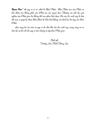 Ngoaïi Ñaïo” thì quyù vò seõ roõ, nhaát laø Boán Thieàn. Boán Thieàn naøo cuûa Phaät vaø

boán thieàn naøo khoâng phaûi cuûa Phaät maø cuûa ngoaïi ñaïo. Thöôøng caùc nhaø hoïc giaû
nghieân cöùu Phaät giaùo hoï khoâng theå naøo phaân bieät ñöôïc. Cho neân boä saùch naøy laø kim
chæ nam seõ giuùp hoï tham khaûo khieán hoï hieåu bieát khoâng coøn leäch laïc lôøi daïy cuûa Ñöùc
Phaät.
Sau cuøng toâi xin caûm ôn quyù vò ñaõ chòu khoù ñoïc boä saùch naøy, mong raèng noù seõ
ñem laïi söï lôïi ích cho quyù vò treân ñöôøng tu taäp theo Phaät giaùo.
Kính ghi
Tröôûng Laõo Thích Thoâng Laïc
 
 
 
 
 
 
 
 
 
 
 
 
 
 

 

‐ 3 ‐

 