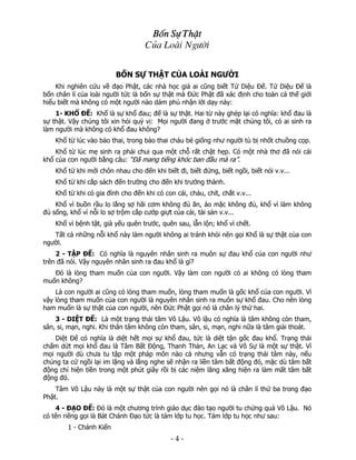 Bèn Sù ThËt
Cña Loμi Ng−êi
BỐN SỰ THẬT CỦA LOÀI NGƯỜI
Khi nghiên cứu về đạo Phật, các nhà học giả ai cũng biết Tứ Diệu Đế. Tứ Diệu Đế là
bốn chân lí của loài người tức là bốn sự thật mà Đức Phật đã xác định cho toàn cả thế giới
hiểu biết mà không có một người nào dám phủ nhận lời dạy này:
1- KHỔ ĐẾ: Khổ là sự khổ đau; đế là sự thật. Hai từ này ghép lại có nghĩa: khổ đau là
sự thật. Vậy chúng tôi xin hỏi quý vị: Mọi người đang ở trước mặt chúng tôi, có ai sinh ra
làm người mà không có khổ đau không?
Khổ từ lúc vào bào thai, trong bào thai cháu bé giống như người tù bị nhốt chuồng cọp.
Khổ từ lúc mẹ sinh ra phải chui qua một chỗ rất chật hẹp. Có một nhà thơ đã nói cái
khổ của con người bằng câu: “Đã mang tiếng khóc ban đầu mà ra”.
Khổ từ khi mới chôn nhau cho đến khi biết đi, biết đứng, biết ngồi, biết nói v.v...
Khổ từ khi cắp sách đến trường cho đến khi trưởng thành.
Khổ từ khi có gia đình cho đến khi có con cái, cháu, chít, chắt v.v...
Khổ vì buồn rầu lo lắng sợ hãi cơm không đủ ăn, áo mặc không đủ, khổ vì làm không
đủ sống, khổ vì nỗi lo sợ trộm cắp cướp giựt của cải, tài sản v.v...
Khổ vì bệnh tật, già yếu quên trước, quên sau, lẫn lộn; khổ vì chết.
Tất cả những nỗi khổ này làm người không ai tránh khỏi nên gọi Khổ là sự thật của con
người.
2 - TẬP ĐẾ: Có nghĩa là nguyên nhân sinh ra muôn sự đau khổ của con người như
trên đã nói. Vậy nguyên nhân sinh ra đau khổ là gì?
Đó là lòng tham muốn của con người. Vậy làm con người có ai không có lòng tham
muốn không?
Là con người ai cũng có lòng tham muốn, lòng tham muốn là gốc khổ của con người. Vì
vậy lòng tham muốn của con người là nguyên nhân sinh ra muôn sự khổ đau. Cho nên lòng
ham muốn là sự thật của con người, nên Đức Phật gọi nó là chân lý thứ hai.
3 - DIỆT ĐẾ: Là một trạng thái tâm Vô Lậu. Vô lậu có nghĩa là tâm không còn tham,
sân, si, mạn, nghi. Khi thân tâm không còn tham, sân, si, mạn, nghi nữa là tâm giải thoát.
Diệt Đế có nghĩa là diệt hết mọi sự khổ đau, tức là diệt tận gốc đau khổ. Trạng thái
chấm dứt mọi khổ đau là Tâm Bất Động, Thanh Thản, An Lạc và Vô Sự là một sự thật. Vì
mọi người dù chưa tu tập một pháp môn nào cả nhưng vẫn có trạng thái tâm này, nếu
chúng ta cứ ngồi lại im lặng và lắng nghe sẽ nhận ra liền tâm bất động đó, mặc dù tâm bất
động chỉ hiện tiền trong một phút giây rồi bị các niệm lăng xăng hiện ra làm mất tâm bất
động đó.
Tâm Vô Lậu này là một sự thật của con người nên gọi nó là chân lí thứ ba trong đạo
Phật.
4 - ĐẠO ĐẾ: Đó là một chương trình giáo dục đào tạo người tu chứng quả Vô Lậu. Nó
có tên riêng gọi là Bát Chánh Đạo tức là tám lớp tu học. Tám lớp tu học như sau:
1 - Chánh Kiến

 

‐ 4 ‐

 