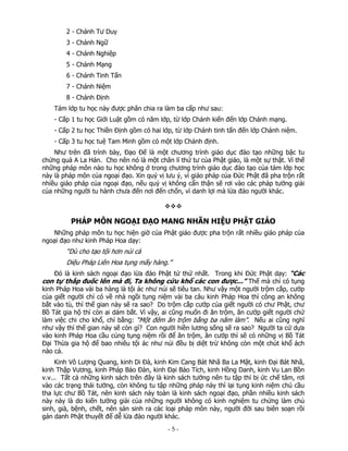 2 - Chánh Tư Duy
3 - Chánh Ngữ
4 - Chánh Nghiệp
5 - Chánh Mạng
6 - Chánh Tinh Tấn
7 - Chánh Niệm
8 - Chánh Định
Tám lớp tu học này được phân chia ra làm ba cấp như sau:
- Cấp 1 tu học Giới Luật gồm có năm lớp, từ lớp Chánh kiến đến lớp Chánh mạng.
- Cấp 2 tu học Thiền Định gồm có hai lớp, từ lớp Chánh tinh tấn đến lớp Chánh niệm.
- Cấp 3 tu học tuệ Tam Minh gồm có một lớp Chánh định.
Như trên đã trình bày, Đạo Đế là một chương trình giáo dục đào tạo những bậc tu
chứng quả A La Hán. Cho nên nó là một chân lí thứ tư của Phật giáo, là một sự thật. Vì thế
những pháp môn nào tu học không ở trong chương trình giáo dục đào tạo của tám lớp học
này là pháp môn của ngoại đạo. Xin quý vị lưu ý, vì giáo pháp của Đức Phật đã pha trộn rất
nhiều giáo pháp của ngoại đạo, nếu quý vị không cẩn thận sẽ rơi vào các pháp tưởng giải
của những người tu hành chưa đến nơi đến chốn, vì danh lợi mà lừa đảo người khác.

PHÁP MÔN NGOẠI ĐẠO MANG NHÃN HIỆU PHẬT GIÁO
Những pháp môn tu học hiện giờ của Phật giáo được pha trộn rất nhiều giáo pháp của
ngoại đạo như kinh Pháp Hoa dạy:

“Dù cho tạo tội hơn núi cả
Diệu Pháp Liên Hoa tụng mấy hàng.”
Đó là kinh sách ngoại đạo lừa đảo Phật tử thứ nhất. Trong khi Đức Phật dạy: “Các
con tự thắp đuốc lên mà đi, Ta không cứu khổ các con được...” Thế mà chỉ có tụng

kinh Pháp Hoa vài ba hàng là tội ác như núi sẽ tiêu tan. Như vậy một người trộm cắp, cướp
của giết người chỉ có về nhà ngồi tụng niệm vài ba câu kinh Pháp Hoa thì công an không
bắt vào tù, thì thế gian này sẽ ra sao? Do trộm cắp cướp của giết người có chư Phật, chư
Bồ Tát gia hộ thì còn ai dám bắt. Vì vậy, ai cũng muốn đi ăn trộm, ăn cướp giết người chứ
làm việc chi cho khổ, chỉ bằng: “Một đêm ăn trộm bằng ba năm làm”. Nếu ai cũng nghĩ
như vậy thì thế gian này sẽ còn gì? Con người hiền lương sống sẽ ra sao? Người ta cứ dựa
vào kinh Pháp Hoa cầu cúng tụng niệm rồi để ăn trộm, ăn cướp thì sẽ có những vị Bồ Tát
Đại Thừa gia hộ để bao nhiêu tội ác như núi đều bị diệt trừ không còn một chút khổ ách
nào cả.
Kinh Vô Lượng Quang, kinh Di Đà, kinh Kim Cang Bát Nhã Ba La Mật, kinh Đại Bát Nhã,
kinh Thập Vương, kinh Pháp Bảo Đàn, kinh Đại Bảo Tích, kinh Hồng Danh, kinh Vu Lan Bồn
v.v... Tất cả những kinh sách trên đây là kinh sách tưởng nên tu tập thì bị ức chế tâm, rơi
vào các trạng thái tưởng, còn không tu tập những pháp này thì lại tụng kinh niệm chú cầu
tha lực chư Bồ Tát, nên kinh sách này toàn là kinh sách ngoại đạo, phần nhiều kinh sách
này này là do kiến tưởng giải của những người không có kinh nghiệm tu chứng làm chủ
sinh, già, bệnh, chết, nên sản sinh ra các loại pháp môn này, người đời sau biên soạn rồi
gán danh Phật thuyết để dễ lừa đảo người khác.

 

‐ 5 ‐

 