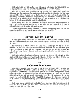Những kinh sách này không nằm trong những pháp môn tu tập BÁT CHÁNH ĐẠO nên
nó là giáo pháp của ngoại đạo dán nhãn hiệu ĐẠO PHẬT để đánh lừa Phật tử.
Đạo Phật có những pháp môn riêng biệt độc lập một mình, không giống bất cứ một
pháp môn nào của ngoại đạo nên ngoại đạo muốn lồng pháp môn của mình vào giáo pháp
của đạo Phật rất khó, vì người nào tu tập làm chủ sinh, già, bệnh, chết được thì họ đều
phát giác ra những pháp môn không đúng trong Phật giáo, nên những pháp môn ấy bị vạch
trần, lật tẩy sự giả dối của nó một cách dễ dàng. Một đàn bò đang ăn cỏ mà chỉ có lộn một
hai con dê thì những con dê dễ bị phát hiện giữa bầy bò.
Vì thế, chúng ta cứ dựa vào Bát Chánh Đạo thì giáo pháp nào của ngoại đạo cũng lộ
mặt. Cho nên Bốn Thiền của ngoại đạo và bốn thiền của đạo Phật khác xa từ cách tu
chứng đến cách nhập định cũng không giống nhau.
Tuy tên có giống nhau nhưng cách thức tu hành thì không giống nhau. Cho nên chỗ
này người ta dễ lầm lạc Tứ Thiền của Phật và tứ thiền của ngoại đạo.

SƠ THIỀN DƯỚI CÂY HỒNG TÁO
Lúc bấy giờ Đức Phật còn bé theo vua cha đi dự lễ hạ điền. Vua cha xuống cày ruộng,
Đức Phật ngồi dưới cây Hồng táo để tránh nắng, nhưng lại tu tập ly dục ly ác pháp để nhập
Sơ Thiền.
Sơ thiền này chắc chắn là Sơ thiền của ngoại đạo, vì lúc bấy giờ Đức Phật còn là một
cháu bé. Cho nên, sự tu tập này cũng chỉ là bắt chước người lớn như vua cha và các quan
trong triều được lục sư ngoại đạo dạy tu tập Bốn Thiền. Do điều này chúng ta xác định bốn
thiền này của ngoại đạo, vì thế chúng ta đừng tưởng nó là bốn thiền của Phật giáo, xin quý
vị cần lưu ý.
Những học giả nghiên cứu đọc đến đoạn kinh này cho rằng Sơ thiền này với Sơ thiền
của Đức Phật là một pháp môn. Người ta đâu hiểu rằng Sơ thiền của Phật và Sơ thiền của
ngoại đạo là hai pháp môn và cách thức tu tập cũng xa lắc xa lơ.

KHÔNG VÔ BIÊN XỨ TƯỞNG
Đức Phật rời bỏ cung vàng điện ngọc vợ đẹp con thơ, liền đi tìm một Tu sĩ ngoại đạo
nổi tiếng, nhập được định Không Vô Biên Xứ Tưởng giỏi nhất bấy giờ. Vị Tu sĩ ngoại đạo
này có tên là Alara Kalama, Đức Phật đến thọ giáo với Ngài và được hướng dẫn tận tường,
chẳng bao lâu sau Đức Phật đã chứng nhập được Không Vô Biên Xứ Tưởng. Sau khi chứng
nhập Không Vô Biên Xứ Tưởng ngài nhìn lại tâm mình vẫn thấy tâm tham, sân, si còn
nguyên vẹn nên Đức Phật đến từ giã vị Thầy đã hết lòng truyền dạy cho minh. Ngài xin từ
giã đi nơi khác để tìm pháp nào tu tập giải thoát làm chủ bốn sự khổ đau sinh, già, bệnh,
chết.
Ngài Alara Kalama hết lời khuyên ngăn Đức Phật ở lại, nhưng Đức Phật một mực xin đi
tìm một vị Thầy dạy tu tập giải thoát được mọi khổ đau của bản thân và sau này giúp đỡ
mọi người tu tập sinh, già, bệnh, chết.

 

‐ 6 ‐

 
