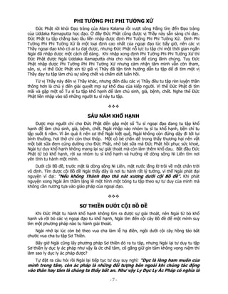 PHI TƯỞNG PHI PHI TƯỞNG XỨ
Đức Phật rời khỏi Đạo tràng của Alara Kalama rồi vượt sông Hằng tìm đến Đạo tràng
của Uddaka Ramaputta học đạo. Ở đây Đức Phật cũng được vị Thầy này sẵn sàng chỉ dạy.
Đức Phật tu tập chẳng bao lâu liền nhập được định Phi Tưởng Phi Phi Tưởng Xứ. Định Phi
Tưởng Phi Phi Tưởng Xứ là một loại định cao nhất của ngoại đạo lúc bấy giờ, nên các vị
Thầy ngoại đạo khó có ai tu đạt được, nhưng Đức Phật nỗ lực tu tập chỉ một thời gian ngắn
Ngài đã nhập được một cách dễ dàng. Khi nhập xong định Phi Tưởng Phi Phi Tưởng Xứ thì
Đức Phật được Ngài Uddaka Ramaputta chia cho nửa toà để cùng lãnh chúng. Tuy Đức
Phật nhập được Phi Tưởng Phi Phi Tưởng Xứ nhưng cảm nhận tâm mình vẫn còn tham,
sân, si, vì thế Đức Phật xin từ giã vị Thầy đã tận tình hướng dẫn tu tập để đi tìm một vị
Thầy dạy tu tập làm chủ sự sống chết và chấm dứt luân hồi.
Từ vị Thầy này đến vị Thầy khác, nhưng đến đâu các vị Thầy đều tu tập rèn luyện thần
thông hơn là chú ý đến giải quyết mọi sự khổ đau của kiếp người. Vì thế Đức Phật đi tìm
mãi và gặp một số Tu sĩ tu tập khổ hạnh để làm chủ sinh, già, bệnh, chết. Nghe thế Đức
Phật liền nhập vào số những người tu sĩ này tu tập.

SÁU NĂM KHỔ HẠNH
Được mọi người chỉ cho Đức Phật đến gặp một số Tu sĩ ngoại đạo đang tu tập khổ
hạnh để làm chủ sinh, già, bệnh, chết. Ngài nhập vào nhóm tu sĩ tu khổ hạnh, bền chí tu
tập suốt 6 năm. Vì ăn quá ít nên cơ thể Ngài kiệt quệ, Ngài không còn đứng dậy đi tới lui
bình thường, hơi thở chỉ còn thoi thóp. Một cô bé chăn dê trong thấy thương hại nên vắt
một bát sữa đem cúng dường cho Đức Phật, nhờ bát sữa mà Đức Phật hồi phục sức khoẻ,
Ngài tư duy khổ hạnh không mang lại sự giải thoát mà còn làm thêm khổ đau. Bắt đầu Đức
Phật từ bỏ khổ hạnh, rời xa nhóm tu sĩ khổ hạnh và hướng về dòng sông Ni Liên tìm nơi
yên tĩnh tu hành một mình.
Dưới cội Bồ đề, trước mặt là dòng sông Ni Liên, mặt nước lẳng lờ trôi về một chân trời
vô định. Tìm được cội Bồ đề Ngài thấy đây là nơi tu hành rất lý tưởng, vì thế Ngài phát đại
nguyện vĩ đại: “Nếu không Thành Đạo thà nát xương dưới cội Bồ đề”. Khi phát
nguyện xong Ngài âm thầm lặng lẽ một hình một bóng tu tập theo sự tư duy của mình mà
không cần nương tựa vào giáo pháp của ngoại đạo.

SƠ THIỀN DƯỚI CỘI BỒ ĐỀ
Khi Đức Phật tu hành khổ hạnh không tìm ra được sự giải thoát, nên Ngài từ bỏ khổ
hạnh và rời bỏ các vị ngoại đạo tu khổ hạnh, Ngài tìm đến cội cây Bồ đề để một mình suy
tìm một phương pháp nào tu hành giải thoát.
Ngài nhớ lại lúc còn bé theo vua cha làm lễ hạ điền, ngồi dưới cội cây hồng táo bắt
chước vua cha tu tập Sơ Thiền.
Bấy giờ Ngài cũng lấy phương pháp Sơ thiền đó ra tu tập, nhưng Ngài lại tư duy tu tập
Sơ thiền ly dục ly ác pháp như vậy là ức chế tâm, cố gắng giữ gìn tâm không vọng niệm thì
làm sao ly dục ly ác pháp được?
Tự đặt ra câu hỏi rồi Ngài lại tiếp tục tư duy suy nghĩ: “Dục là lòng ham muốn của
mình trong tâm, còn ác pháp là những đối tượng bên ngoài khi chúng tác động
vào thân hay tâm là chúng ta thấy bất an. Như vậy Ly Dục Ly Ác Pháp có nghĩa là

 

‐ 7 ‐

 
