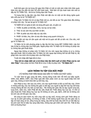 Suốt thời gian còn lại trong 49 ngày Đức Phật cứ mãi có một cảm nhận trên thân quán
thân như vậy cho đến khi tâm VÔ LẬU hoàn toàn. Nhờ tâm Vô Lậu hoàn toàn nên mới có
đầy đủ TỨ THẦN TÚC. Đó là lúc Chứng Đạo Giải Thoát.
Từ trạng thái tu tập tâm này Đức Phật mới đặt cho nó một cái tên đúng nghĩa quán
bốn chỗ của nó là “TỨ NIỆM XỨ”.
Pháp môn Tứ Niệm Xứ chỉ có đạo Phật mới có, còn tất cả các Tôn giáo khác đều không
có pháp môn này. Tại sao lại gọi là Tứ Niệm Xứ?
TỨ NIỆM XỨ có nghĩa là bốn nơi dùng để quán xét, nó gồm có:
1- THÂN: là phần cơ thể đầu, mình, hai tay và hai chân.
2- THỌ: là các cảm thọ của thân và tâm.
3- TÂM: là phần sáu thức tiếp xúc sáu trần.
4- PHÁP: là thân, thọ, tâm và sáu trần đang xung quanh chúng ta.
Trong bốn nơi này chỉ cần quán xét một nơi là quán xét tất cả bốn nơi. Cho nên, mới
gọi là Tứ Niệm Xứ.
Tứ Niệm Xứ là một phương pháp tu tập lớp thứ bảy trong BÁT CHÁNH ĐẠO. Lớp thứ
bảy là lớp tu chứng đạo của Phật giáo. Ngoài pháp môn Tứ Niệm Xứ thì không có pháp nào
tu chứng đạo giải thoát được.
Ngoại đạo không có pháp môn Tứ Niệm Xứ cho nên ngoại đạo không có ai tu chứng
đạo giải thoát. Nhờ có pháp môn Tứ Niệm Xứ nên ngoại đạo không thể lừa dối Phật tử, lấy
pháp môn của mình cho là pháp môn của Phật được.
Trước khi nhập diệt Ngài đã di chúc:

“Sau khi ta nhập diệt các vị tỳ kheo hãy lấy Giới Luật và Giáo Pháp của ta mà
làm Thầy”. Giáo pháp mà Đức Phật đã di chúc ở đây là pháp môn “Tứ Niệm Xứ”.

LỊCH TRÌNH TU TẬP CỦA ĐỨC PHẬT
(TỪ NHỮNG PHÁP MÔN NGOẠI ĐẠO ĐẾN TỨ THIỀN CỦA PHẬT GIÁO)
Từ một Thái tử giàu sang tột đỉnh, nhưng đứng trước bốn nỗi khổ của kiếp người:
SINH, GIÀ, BỆNH, CHẾT, Đức Phật nghĩ đến thân phận mình và mọi người khắp trên thế
gian này, không ai tránh khỏi bốn sự khổ đau này.
Đức Phật tư duy: làm sao cứu mình, cứu mọi người thoát ra bốn sự khổ đau này. Chính
vì những khổ đau này mà những tôn giáo ra đời dạy con người tu tập thế này hay thế khác
nhưng không để làm chủ bốn sự khổ đau. Mà những tôn giáo nầy lại dạy người cúng bái,
tụng kinh, niệm chú, niệm Phật để cầu siêu thoát lên Thiên đàng hay Cực lạc. Vì nhờ có
siêu thoát lên Thiên đàng hay Cực lạc thì không có sinh, già, bệnh, chết tức là không còn
tái sinh vào cõi thế gian này nữa.
Đó cũng là cách tránh né, trốn chạy bốn sự đau khổ, nhưng cảnh giới Thiên đàng và
Cực lạc là cảnh giới tưởng, nó không có thật, vì thế những người theo các tôn giáo này tu
tập chỉ hoài công vô ích, sống trong ảo mộng, đau khổ lại hoàn đau khổ rồi cứ mãi tiếp tục
tái sinh luân hồi từ kiếp này sang kiếp khác, không bao giờ chấm dứt luân hồi. Thật là đau
khổ và thương thay!

 

‐ 9 ‐

 