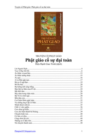 Truyện cổ Phật giáo: Phật giáo cố sự đại toàn
TRUYỆN CỔ PHẬT GIÁO
Phật giáo cố sự đại toàn
Diệu Hạnh Giao Trinh (dịch)
Lời Người Dịch .............................................................................................................4
Vua A Dục hối lỗi..........................................................................................................6
Ác khẩu và quả báo......................................................................................................13
Ác khẩu lưỡng thiệt......................................................................................................15
Ác quỷ..........................................................................................................................16
A La Hán gặp nạn.........................................................................................................17
Bà cư sĩ ngộ đạo...........................................................................................................19
Bà lão bộc.....................................................................................................................20
Ba luồng ánh sáng trắng...............................................................................................22
Bán thịt tự thân mua lễ vật...........................................................................................24
Bất thối tâm..................................................................................................................26
Bảy năm trong chậu máu..............................................................................................28
Bộ Tri Ca tỉnh ngộ........................................................................................................30
Bốn đứa con..................................................................................................................31
Ca Chiên Diên nghị luận..............................................................................................32
Vợ chồng ông Cấp Cô Độc..........................................................................................33
Muốn thoát sinh tử.......................................................................................................35
Chết vì việc nghĩa.........................................................................................................36
Con chim gõ kiến.........................................................................................................37
Con chó biến thành bà Hoàng......................................................................................39
Chuyện kiếp xưa...........................................................................................................40
Có làm có chịu..............................................................................................................43
Công chúa lột xác.........................................................................................................44
Những cư sĩ đầu tiên.....................................................................................................48
Nữ chuyển thành nam...................................................................................................50
Phatgiao247.blogspot.com 1
 