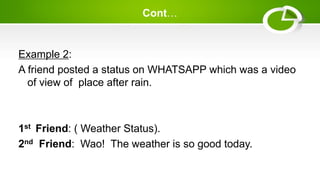 Cont…
Example 2:
A friend posted a status on WHATSAPP which was a video
of view of place after rain.
1st Friend: ( Weather Status).
2nd Friend: Wao! The weather is so good today.
 