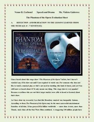 Venus D. Carbonel Speech and Drama Ms. Violeta Gutierrez
The Phantom of the Opera Evaluation Sheet
A. REFLECTION AND/OR REACTION TO THE LESSONS LEARNED FROM
THE MUSICALE (5 – 7 SENTENCES)
I have heard about this stage show “The Phantom of the Opera” before, but I haven’t
watched any of its show not until I am required to watch one. For someone who does not
like to watch a musical play or who’s not used in watching this kind of shows, and yet! You
still know or heard about it? It only means one thing. This stage show is very popular!
Because eventhose who are not their target market were able to heard or learned about
their show.
As I have done my research, I see that this Broadway musical was inarguably famous.
According to them The Phantom of the Opera may be the most successful entertainment
franchise of all time. It has grossed $5.6 billion worldwide — more than Avatar, more than
Titanic, more than all the Star Wars films combined. A staggering 130 million people have
 