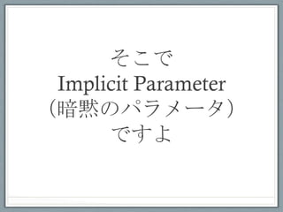 implicit parameterの例	
 
// implicit parameter付きの関数の宣⾔言
scala> def func(implicit ev: Int) = m
// implicit parameterが⾒見見つからないのでエラー
scala> func
<console>:9: error: could not ﬁnd implicit value for parameter
m: Int

// スコープ内にimplicitで宣⾔言した値があると、⾃自動的に渡される
scala> implicit val v = 3
scala> func // → 3

 •  スコープ内のimplicitで宣⾔言された値の中で、
    型が合う値をコンパイル時に探索する
 