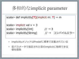 もう少しお行儀よく	
 
class Tag[A]()
def func[A](implicit ev: Tag[A]) = "OK
implicit val intAllowed = new Tag[Int]


scala> func[Int]       // → OK
scala> func[String]     // →コンパイルエラー

 •  普通に使う型をimplicitで宣⾔言するのはよくない

 •  implicitで使⽤用するための型を⽤用意して、その型
    パラメータで特定の型を指定する⽅方がいい
 