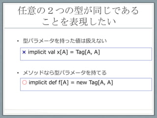 ２つの型が同じ場合
         呼び出し可能な関数	
 
class Tag[A, B] ()
implicit def equalAllowed[A] = new Tag[A, A]
def func[A, B](implicit ev: Tag[A, B]) = "OK


scala> func[Int, Int]    // → OK
scala> func[Int, String] // → コンパイルエラー
 