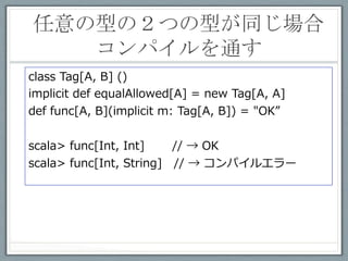 インスタンス生成の無駄を省く	
 
class Tag[A, B] ()
val singletonTag = new Tag[Any, Any]
implicit def equalAllowed[A]: Tag[A, A] =
           singletonTag.asInstanceOf[Tag[A, A]]

def func[A, B](implicit ev: Tag[A, B]) = "OK"

 •  implicitで呼び出される度にインスタンス⽣生成するのは無駄

 •  implicitで渡される値は使われないので、型さえあえば、中
    ⾝身はなんでもいい

 •  nullでもOK
 