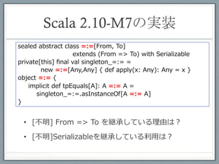 generalized type constraints	
 
scala> implicitly[Int =:= Int]
res7: =:=[Int,Int] = <function1>


scala> implicitly[Int =:= String]
<console>:9: error: Cannot prove that Int =:= String.
         implicitly[Int =:= String]
                 ^


    •  異なる型を渡すとコンパイルエラー
 