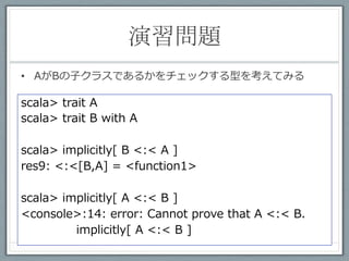 演習問題 2	
 
•  AがBの⼦子クラスであるかをチェックする型を考えてみる

scala> trait A
scala> trait B with A

scala> implicitly[ B <:< A ]
res9: <:<[B,A] = <function1>

scala> implicitly[ A <:< B ]
<console>:14: error: Cannot prove that A <:< B.
         implicitly[ A <:< B ]
 