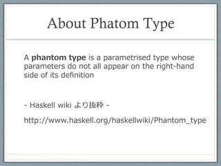幽霊型の例	
 
•  型パラメータTはcase classのフィールドに使われて
   いない
case class A[T](x : Int)

scala> A[String](3)
res0: A [String] = A(3)

scala> A [List[Char]](3)
res1: A [List[Char]] = A(3)

scala> res0 == res1
res2: Boolean = true

•  特にScalaの場合、Type Erasureにより実⾏行行時に型パ
   ラメータは消える
 