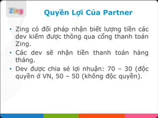 Quyền Lợi Của Partner

• Zing có đối pháp nhận biết lượng tiền các
  dev kiếm được thông qua cổng thanh toán
  Zing.
• Các dev sẽ nhận tiền thanh toán hàng
  tháng.
• Dev được chia sẻ lợi nhuận: 70 – 30 (độc
  quyền ở VN, 50 – 50 (không độc quyền).
 