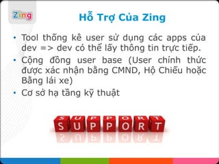 Hỗ Trợ Của Zing

• Tool thống kê user sử dụng các apps của
  dev => dev có thể lấy thông tin trực tiếp.
• Cộng đồng user base (User chính thức
  được xác nhận bằng CMND, Hộ Chiếu hoặc
  Bằng lái xe)
• Cơ sở hạ tầng kỹ thuật
 