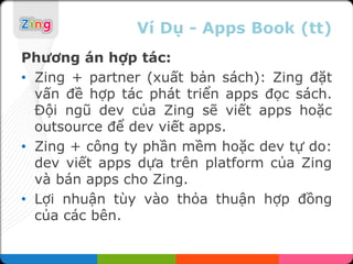 Ví Dụ - Apps Book (tt)
Phương án hợp tác:
• Zing + partner (xuất bản sách): Zing đặt
  vấn đề hợp tác phát triển apps đọc sách.
  Đội ngũ dev của Zing sẽ viết apps hoặc
  outsource để dev viết apps.
• Zing + công ty phần mềm hoặc dev tự do:
  dev viết apps dựa trên platform của Zing
  và bán apps cho Zing.
• Lợi nhuận tùy vào thỏa thuận hợp đồng
  của các bên.
 