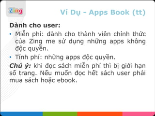 Ví Dụ - Apps Book (tt)
Dành cho user:
• Miễn phí: dành cho thành viên chính thức
  của Zing me sử dụng những apps không
  độc quyền.
• Tính phí: những apps độc quyền.
Chú ý: khi đọc sách miễn phí thì bị giới hạn
số trang. Nếu muốn đọc hết sách user phải
mua sách hoặc ebook.
 