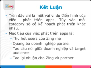 Kết Luận
• Trên đây chỉ là một vài ví dụ điển hình của
  việc     phát triển apps. Tùy vào mỗi
  category sẽ có kế hoạch phát triển khác
  nhau.
• Mục tiêu của việc phát triển apps là:
   – Thu hút users của Zing me
   – Quảng bá doanh nghiệp partner
   – Tạo cầu nối giữa doanh nghiệp và target
     audience
   – Tạo lợi nhuận cho Zing và partner
 